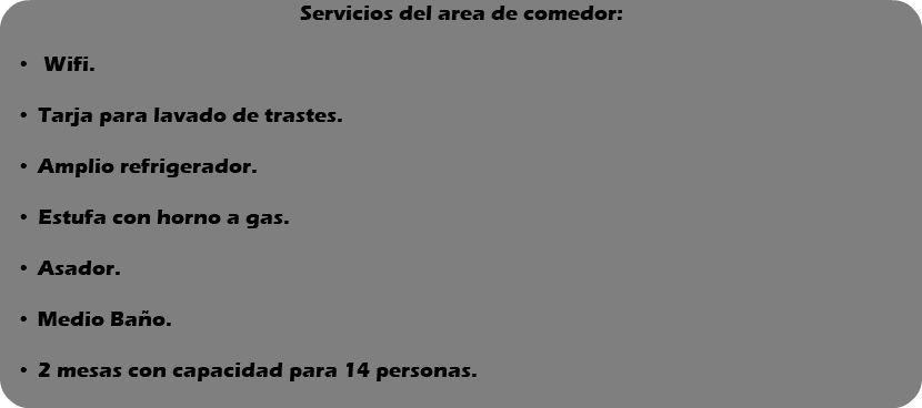 Servicios del area de comedor: Wifi. Tarja para lavado de trastes. Amplio refrigerador. Estufa con horno a gas. Asador. Medio Baño. 2 mesas con capacidad para 14 personas. 